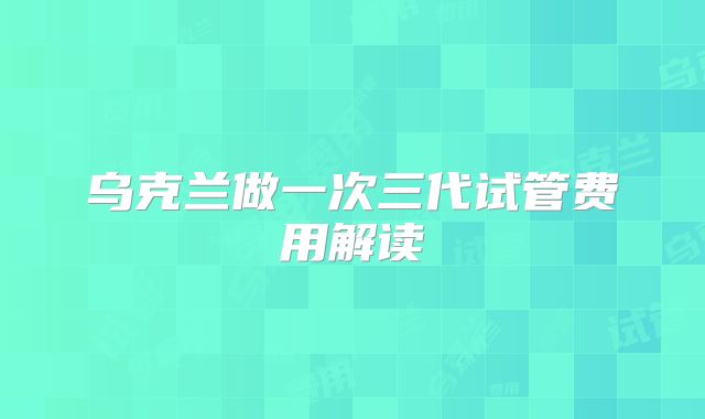 乌克兰做一次三代试管费用解读