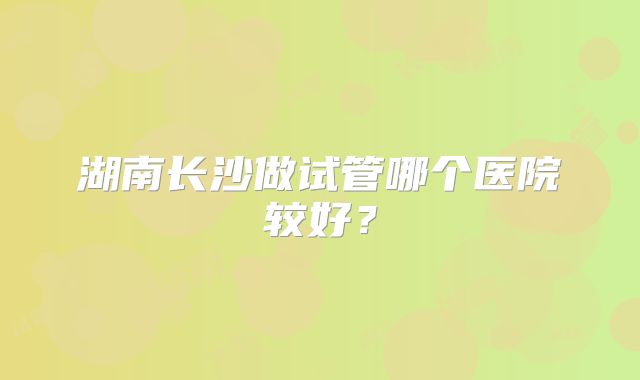 湖南长沙做试管哪个医院较好？