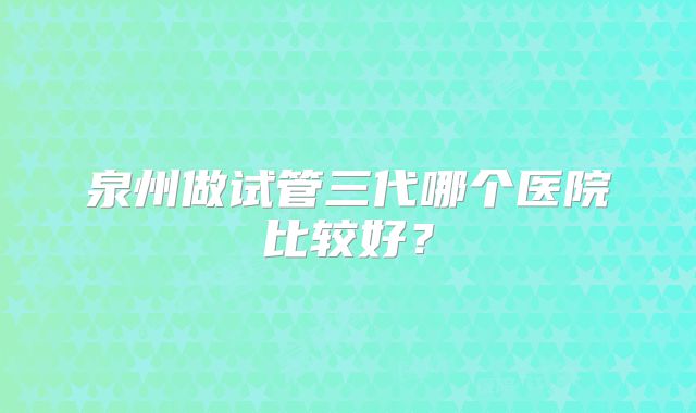 泉州做试管三代哪个医院比较好？