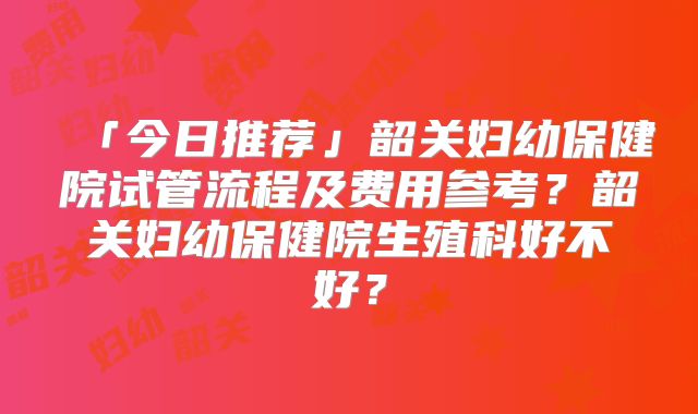 「今日推荐」韶关妇幼保健院试管流程及费用参考?韶关妇幼保健院生殖科好不好?