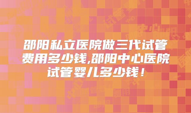 邵阳私立医院做三代试管费用多少钱,邵阳中心医院试管婴儿多少钱!