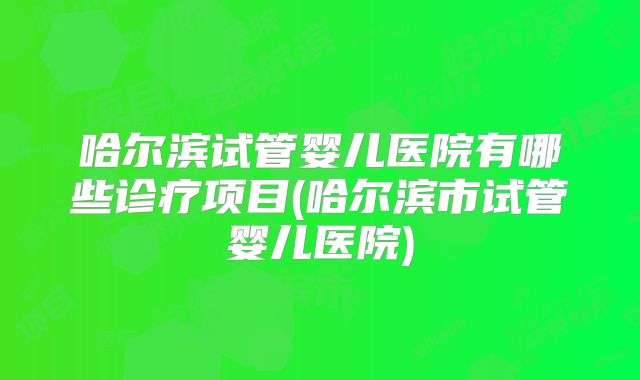 哈尔滨试管婴儿医院有哪些诊疗项目(哈尔滨市试管婴儿医院)
