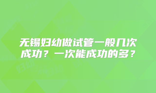 无锡妇幼做试管一般几次成功?一次能成功的多?