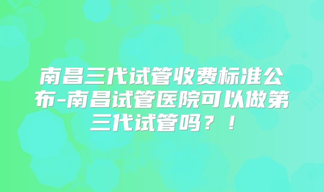 南昌三代试管收费标准公布-南昌试管医院可以做第三代试管吗?!