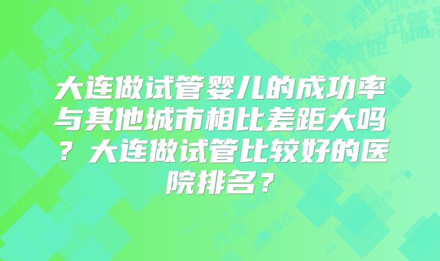 大连做试管婴儿的成功率与其他城市相比差距大吗？大连做试管比较好的医院排名？