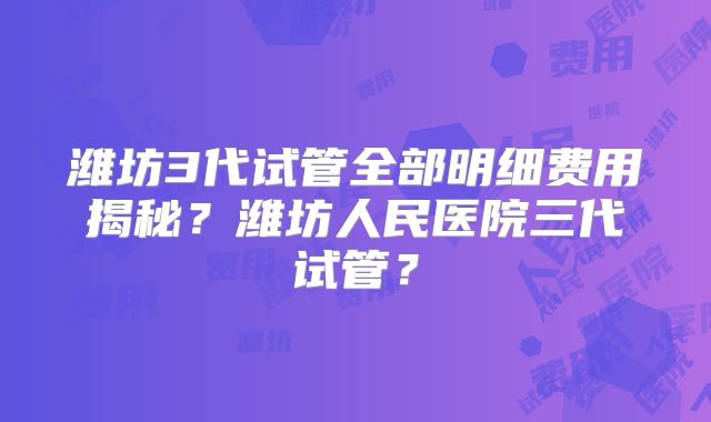 潍坊3代试管全部明细费用揭秘?潍坊人民医院三代试管?