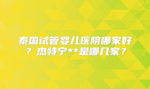 泰国试管婴儿医院哪家好？杰特宁**是哪几家？