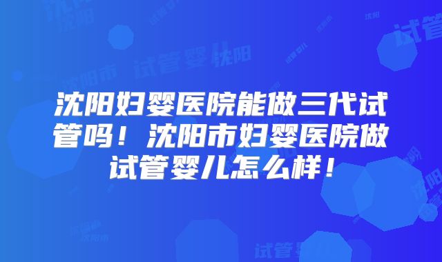 沈阳妇婴医院能做三代试管吗！沈阳市妇婴医院做试管婴儿怎么样！