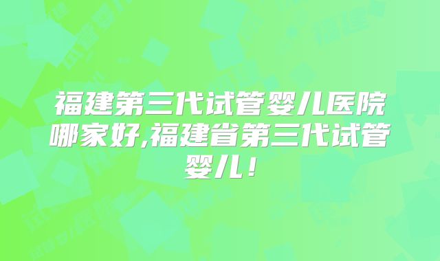 福建第三代试管婴儿医院哪家好,福建省第三代试管婴儿！