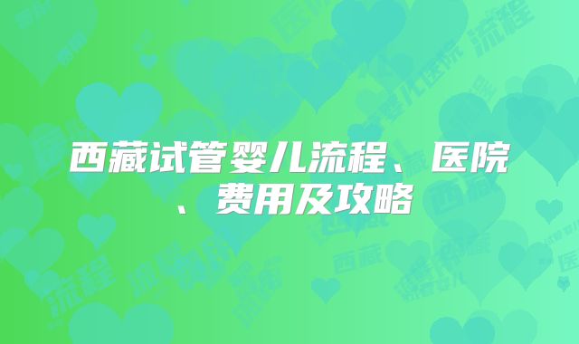 西藏试管婴儿流程、医院、费用及攻略