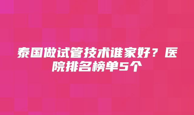 泰国做试管技术谁家好?医院排名榜单5个