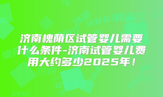 济南槐荫区试管婴儿需要什么条件-济南试管婴儿费用大约多少2025年！