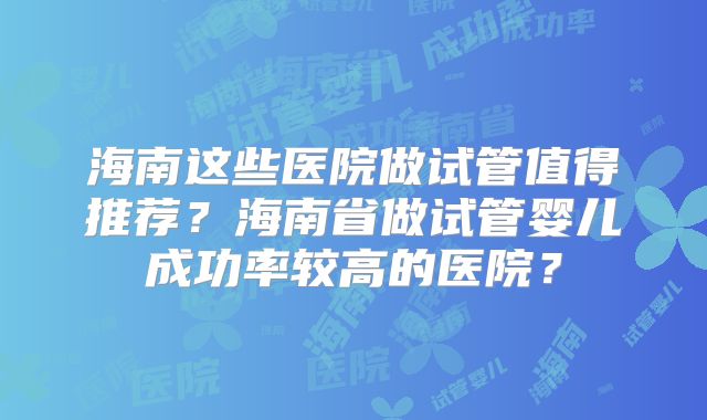 海南这些医院做试管值得推荐？海南省做试管婴儿成功率较高的医院？