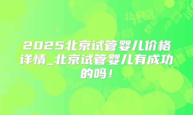 2025北京试管婴儿价格详情_北京试管婴儿有成功的吗！
