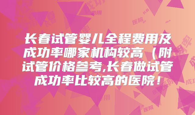 长春试管婴儿全程费用及成功率哪家机构较高（附试管价格参考,长春做试管成功率比较高的医院！