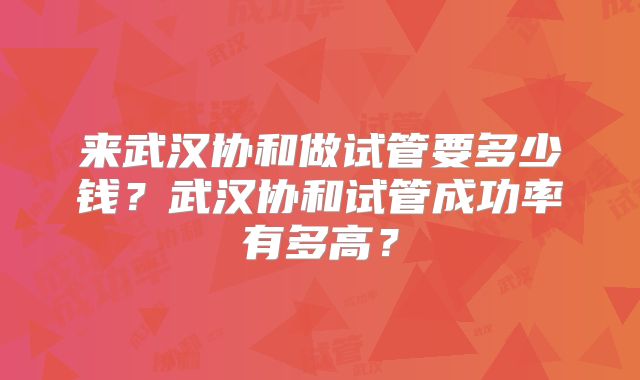 来武汉协和做试管要多少钱?武汉协和试管成功率有多高?