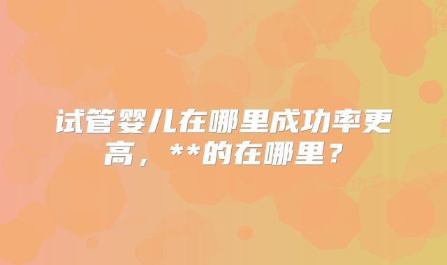 试管婴儿在哪里成功率更高，**的在哪里？
