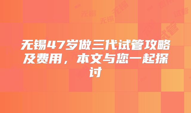 无锡47岁做三代试管攻略及费用,本文与您一起探讨