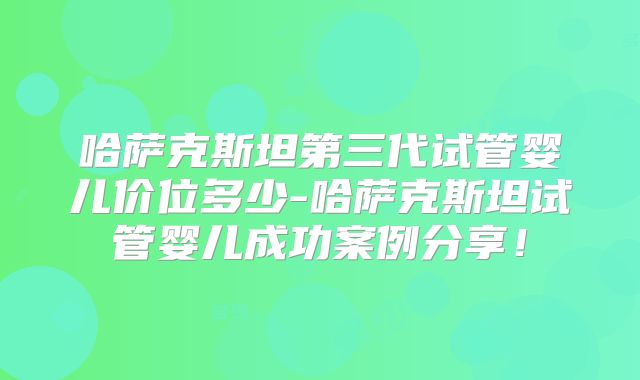 哈萨克斯坦第三代试管婴儿价位多少-哈萨克斯坦试管婴儿成功案例分享！