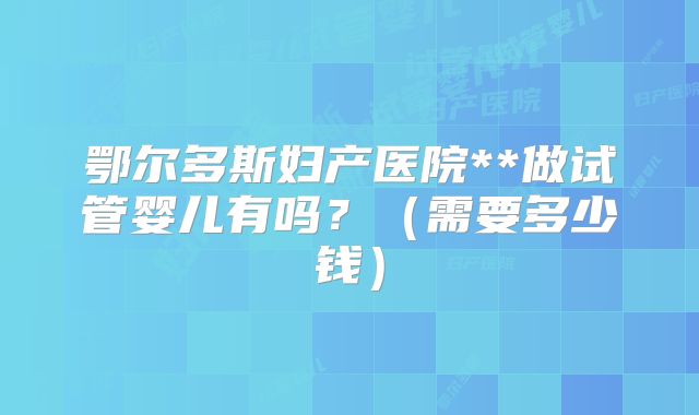 鄂尔多斯妇产医院**做试管婴儿有吗？（需要多少钱）