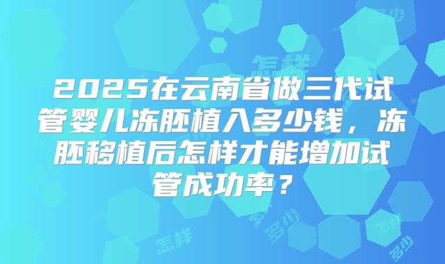 2025在云南省做三代试管婴儿冻胚植入多少钱，冻胚移植后怎样才能增加试管成功率？