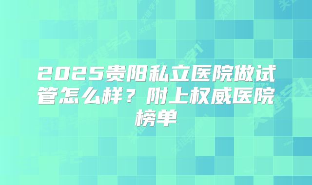 2025贵阳私立医院做试管怎么样?附上权威医院榜单