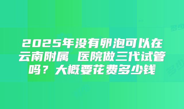 2025年没有卵泡可以在云南附属 医院做三代试管吗?大概要花费多少钱