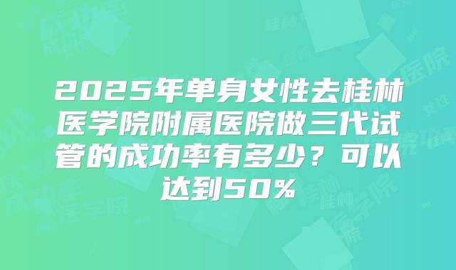 2025年单身女性去桂林医学院附属医院做三代试管的成功率有多少？可以达到50%