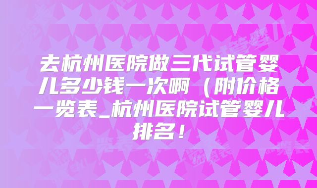 去杭州医院做三代试管婴儿多少钱一次啊（附价格一览表_杭州医院试管婴儿排名！