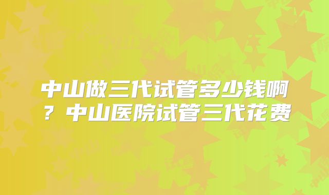 中山做三代试管多少钱啊?中山医院试管三代花费
