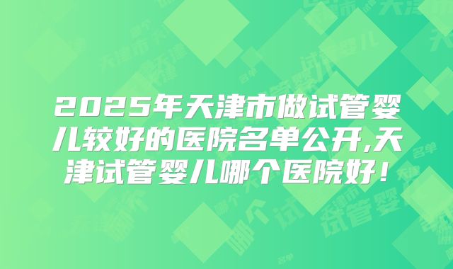 2025年天津市做试管婴儿较好的医院名单公开,天津试管婴儿哪个医院好!
