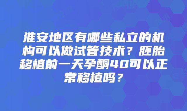 淮安地区有哪些私立的机构可以做试管技术？胚胎移植前一天孕酮40可以正常移植吗？