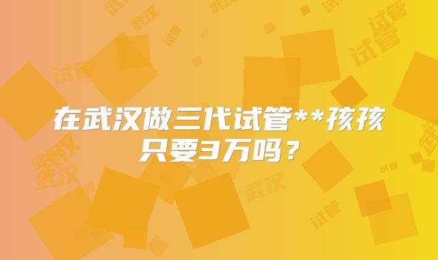 在武汉做三代试管**孩孩只要3万吗?