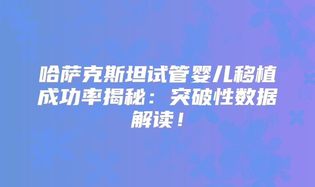 哈萨克斯坦试管婴儿移植成功率揭秘:突破性数据解读!