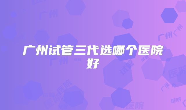 广州试管三代选哪个医院好