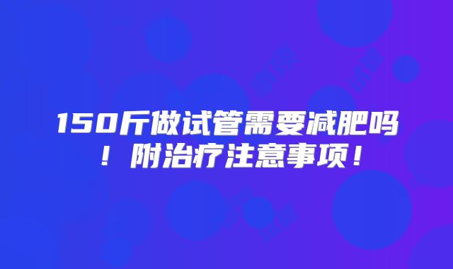 150斤做试管需要减肥吗!附治疗注意事项!