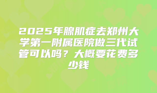 2025年腺肌症去郑州大学第一附属医院做三代试管可以吗？大概要花费多少钱