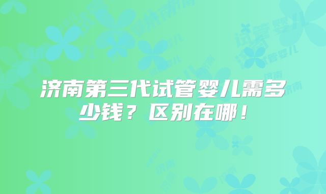 济南第三代试管婴儿需多少钱?区别在哪!