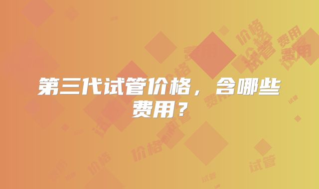 第三代试管价格，含哪些费用？