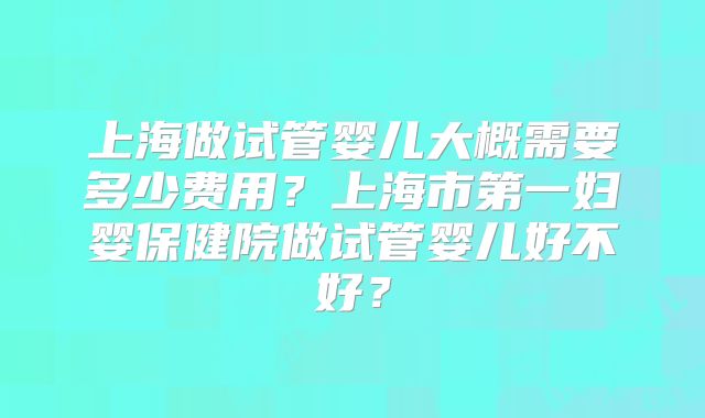 上海做试管婴儿大概需要多少费用？上海市第一妇婴保健院做试管婴儿好不好？