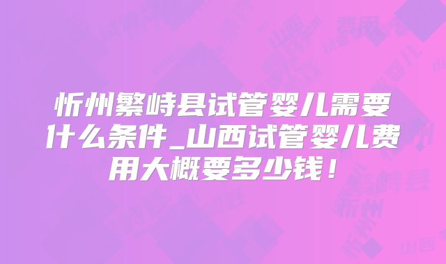 忻州繁峙县试管婴儿需要什么条件_山西试管婴儿费用大概要多少钱!