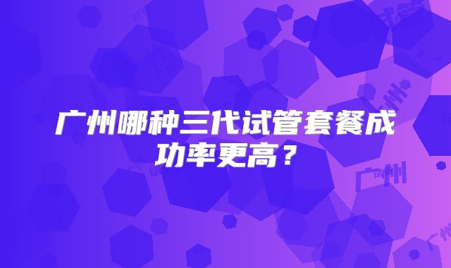 广州哪种三代试管套餐成功率更高?