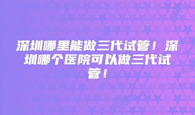 深圳哪里能做三代试管!深圳哪个医院可以做三代试管!