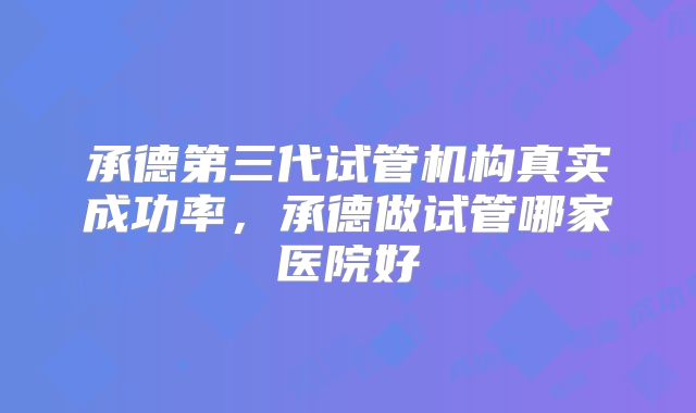 承德第三代试管机构真实成功率，承德做试管哪家医院好