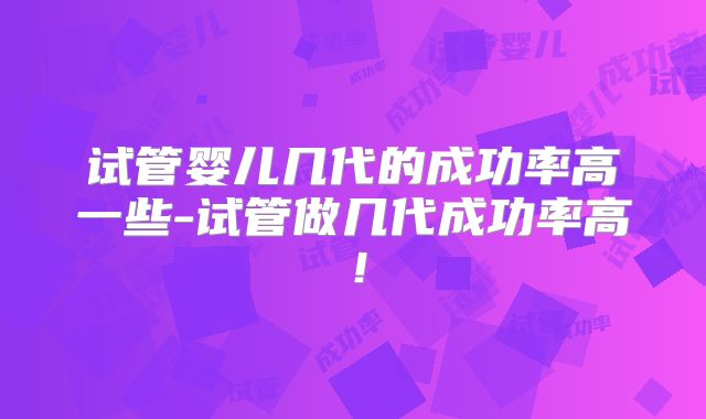 试管婴儿几代的成功率高一些-试管做几代成功率高！