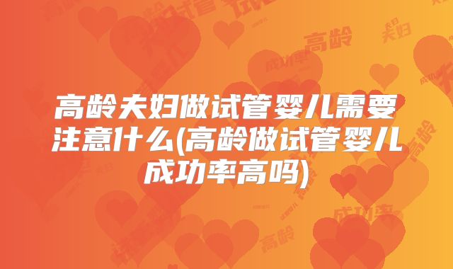 高龄夫妇做试管婴儿需要注意什么(高龄做试管婴儿成功率高吗)