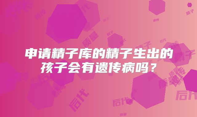 申请精子库的精子生出的孩子会有遗传病吗？