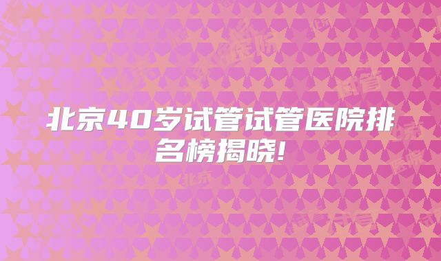 北京40岁试管试管医院排名榜揭晓!