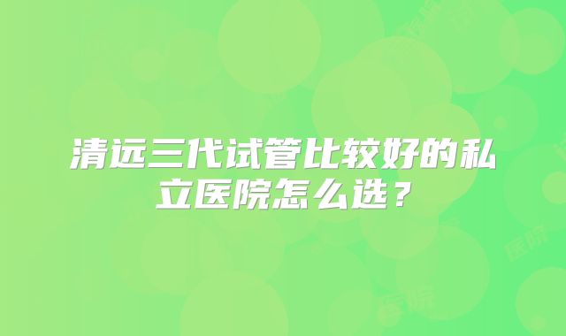 清远三代试管比较好的私立医院怎么选?