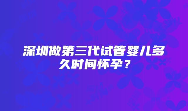 深圳做第三代试管婴儿多久时间怀孕?